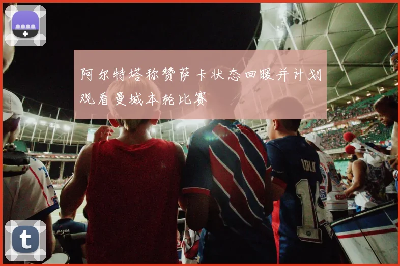 阿尔特塔称赞萨卡状态回暖并计划观看曼城本轮比赛