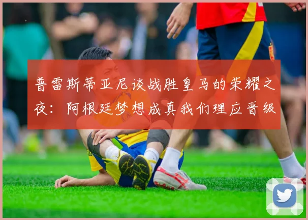 普雷斯蒂亚尼谈战胜皇马的荣耀之夜：阿根廷梦想成真我们理应晋级