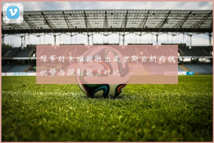 绿军对决谁能胜出皮尔斯分析内线优势与投射能力对比