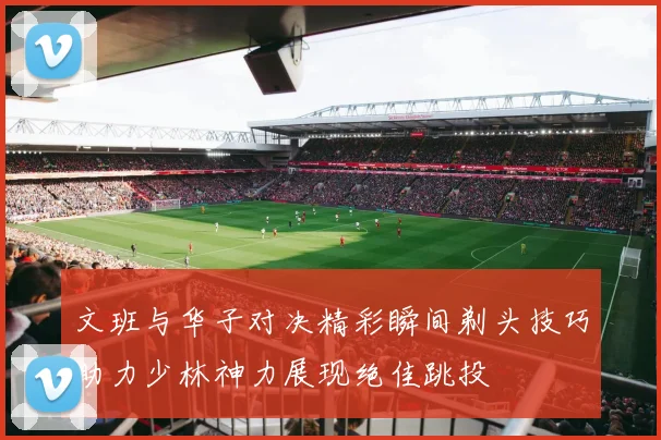 文班与华子对决精彩瞬间剃头技巧助力少林神力展现绝佳跳投