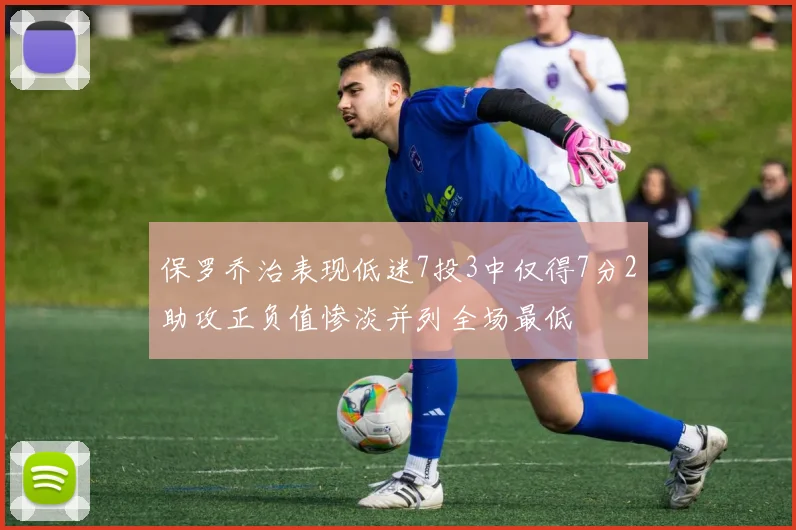 保罗乔治表现低迷7投3中仅得7分2助攻正负值惨淡并列全场最低