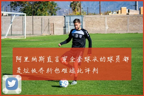 阿里纳斯直言穿全套球衣的球员都是垃圾乔科也难逃此评判