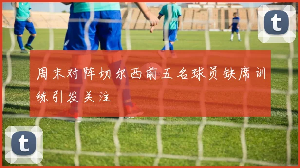 周末对阵切尔西前五名球员缺席训练引发关注