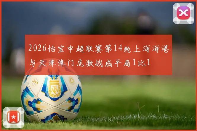 2026怡宝中超联赛第14轮上海海港与天津津门虎激战成平局1比1