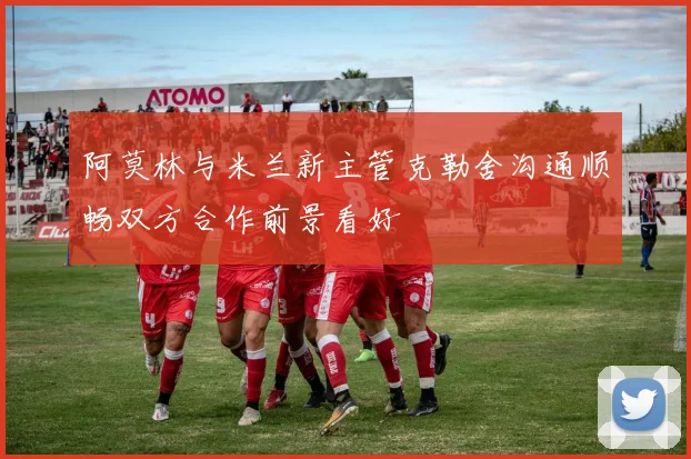 阿莫林与米兰新主管克勒舍沟通顺畅双方合作前景看好