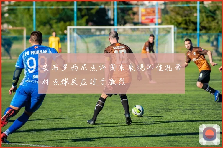 安布罗西尼点评国米表现不佳孔蒂对点球反应过于激烈
