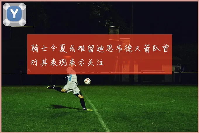 骑士今夏或难留迪恩韦德火箭队曾对其表现表示关注