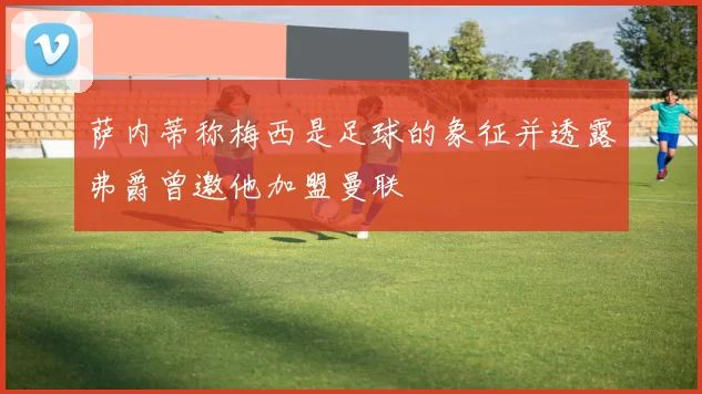 萨内蒂称梅西是足球的象征并透露弗爵曾邀他加盟曼联