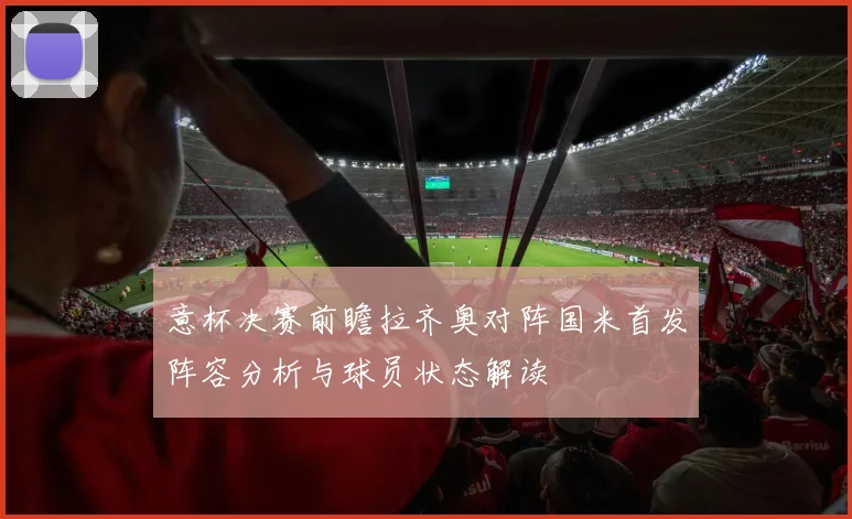 意杯决赛前瞻拉齐奥对阵国米首发阵容分析与球员状态解读