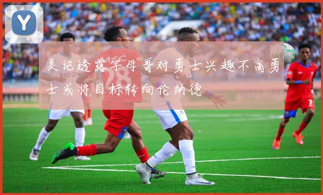 美记透露字母哥对勇士兴趣不高勇士或将目标转向伦纳德