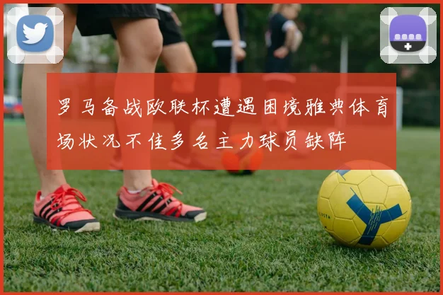罗马备战欧联杯遭遇困境雅典体育场状况不佳多名主力球员缺阵
