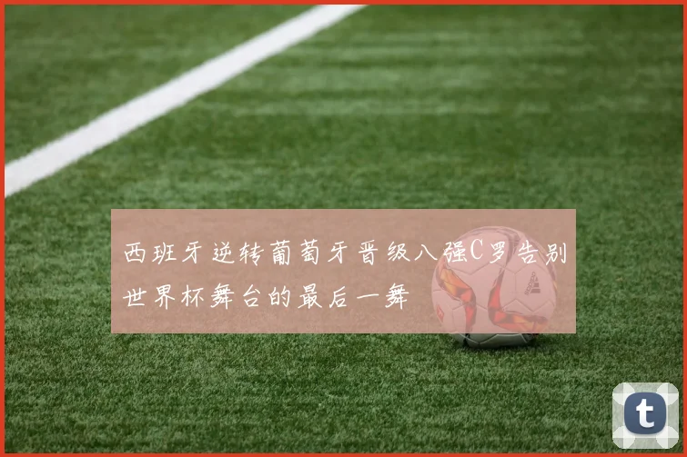 西班牙逆转葡萄牙晋级八强C罗告别世界杯舞台的最后一舞